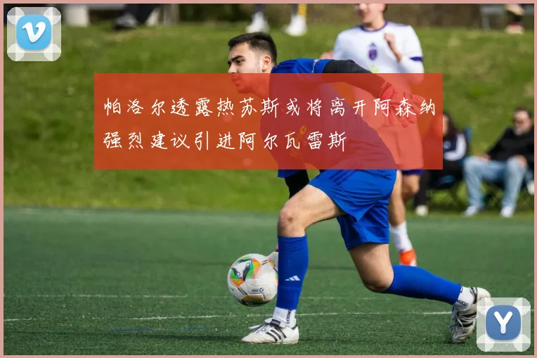帕洛尔透露热苏斯或将离开阿森纳强烈建议引进阿尔瓦雷斯