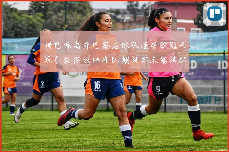 姆巴佩离开巴黎后球队连夺欧冠两冠引发热议他在队期间却未能捧杯