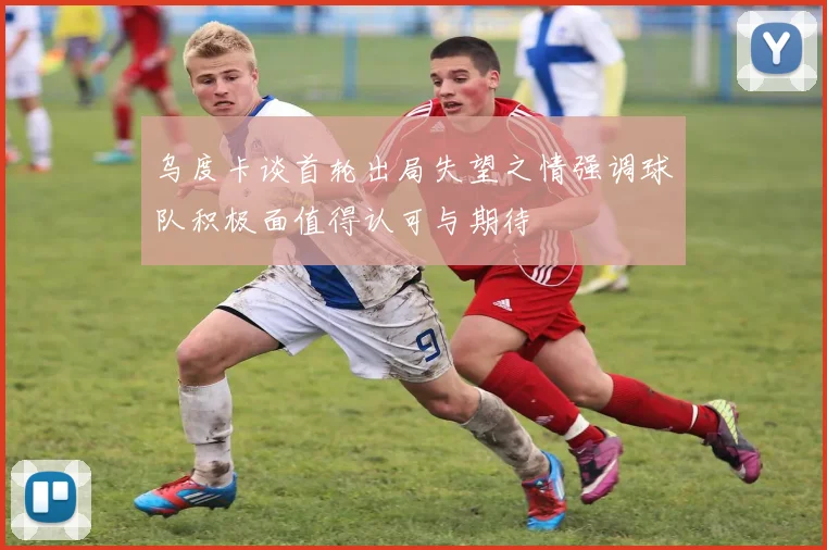 乌度卡谈首轮出局失望之情强调球队积极面值得认可与期待