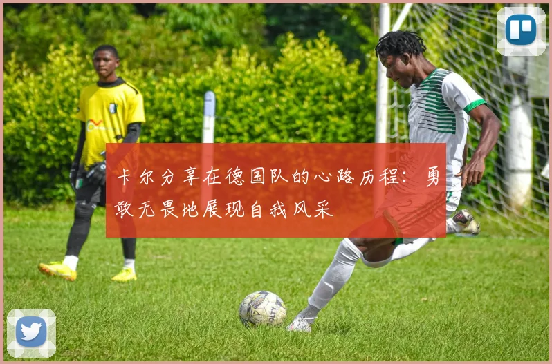 卡尔分享在德国队的心路历程：勇敢无畏地展现自我风采