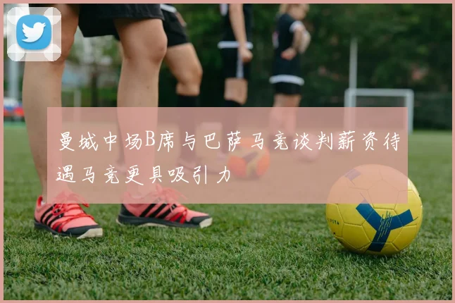 曼城中场B席与巴萨马竞谈判薪资待遇马竞更具吸引力