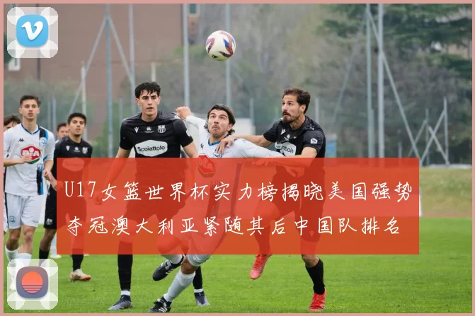 U17女篮世界杯实力榜揭晓美国强势夺冠澳大利亚紧随其后中国队排名第十