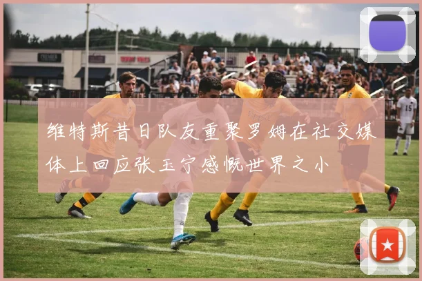 维特斯昔日队友重聚罗姆在社交媒体上回应张玉宁感慨世界之小