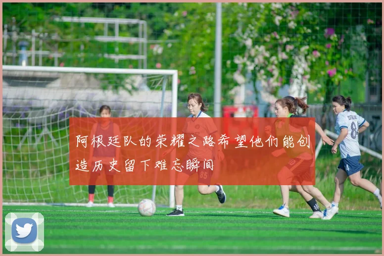 阿根廷队的荣耀之路希望他们能创造历史留下难忘瞬间