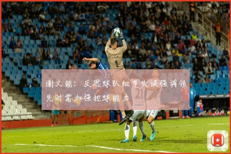谢文能：反思球队细节失误强调领先时需加强控球能力