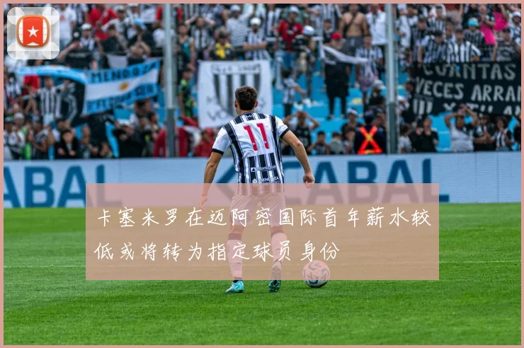 卡塞米罗在迈阿密国际首年薪水较低或将转为指定球员身份