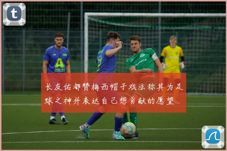 长友佑都赞梅西帽子戏法称其为足球之神并表达自己想贡献的愿望