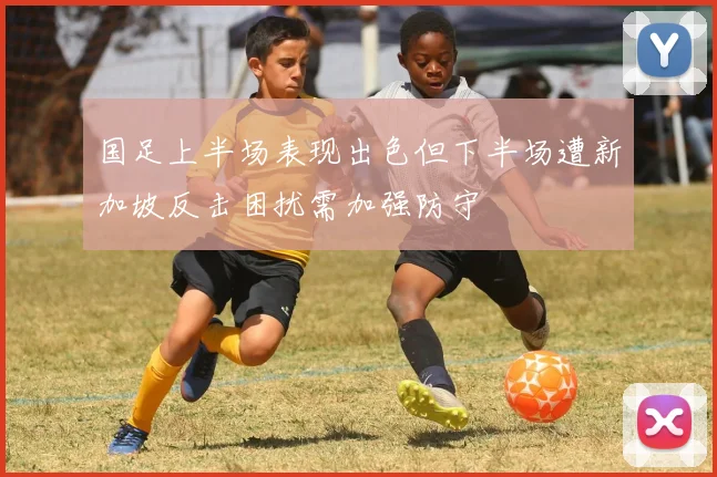 国足上半场表现出色但下半场遭新加坡反击困扰需加强防守