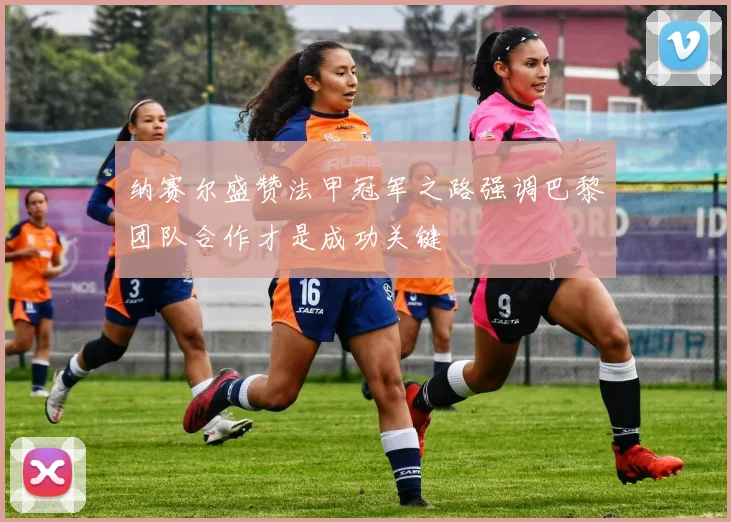 纳赛尔盛赞法甲冠军之路强调巴黎团队合作才是成功关键