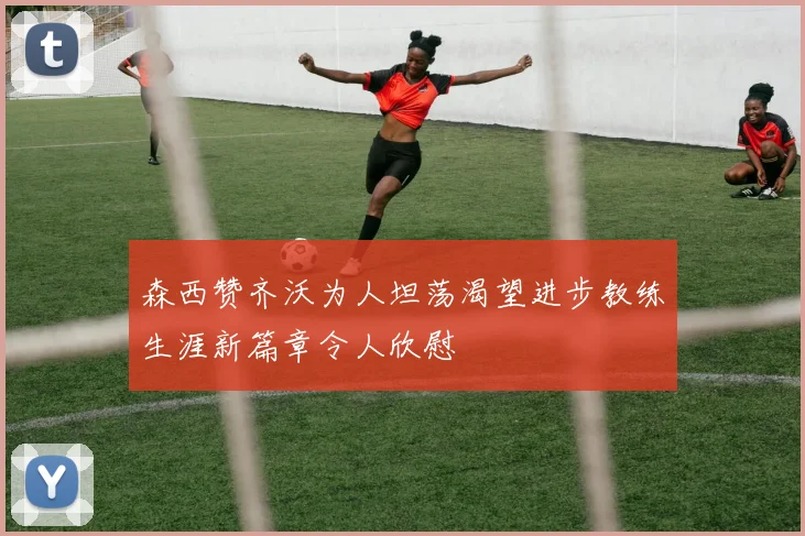 森西赞齐沃为人坦荡渴望进步教练生涯新篇章令人欣慰