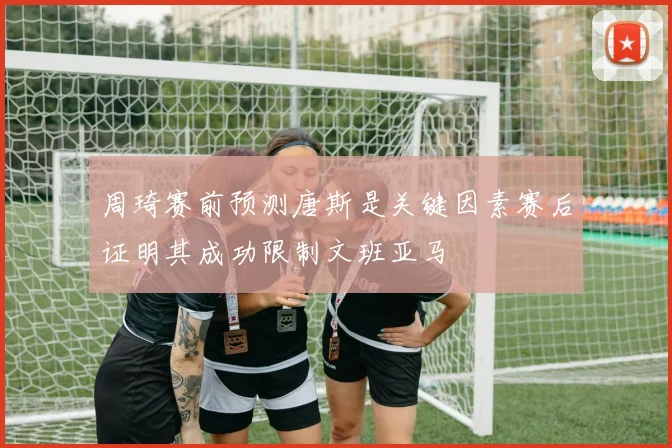周琦赛前预测唐斯是关键因素赛后证明其成功限制文班亚马