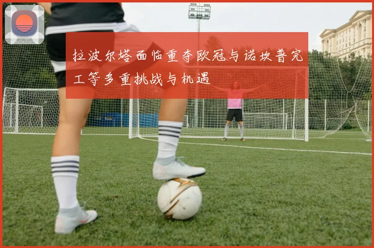 拉波尔塔面临重夺欧冠与诺坎普完工等多重挑战与机遇