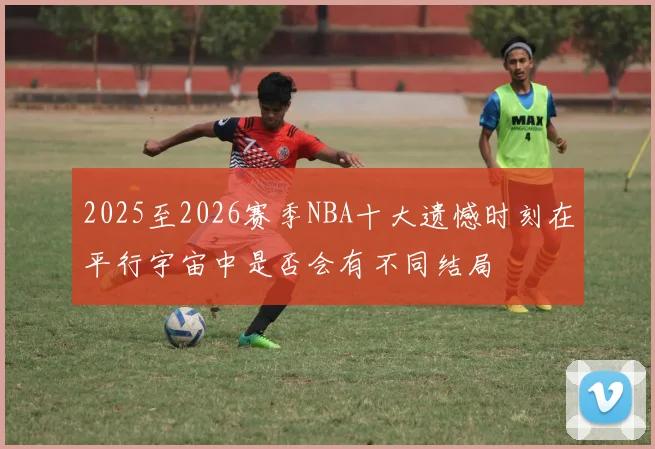 2025至2026赛季NBA十大遗憾时刻在平行宇宙中是否会有不同结局