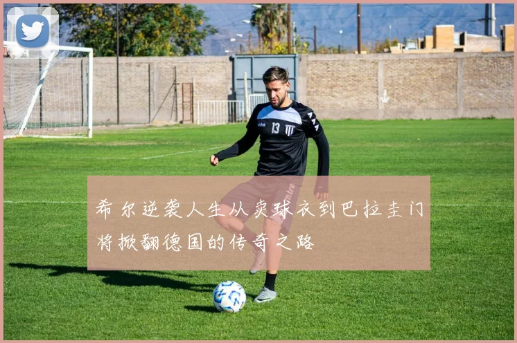 希尔逆袭人生从卖球衣到巴拉圭门将掀翻德国的传奇之路
