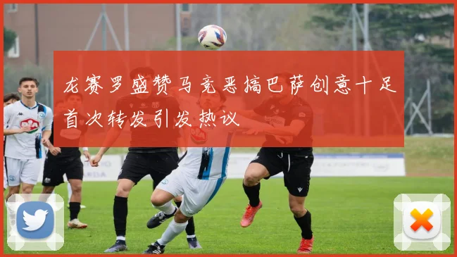 龙赛罗盛赞马竞恶搞巴萨创意十足首次转发引发热议