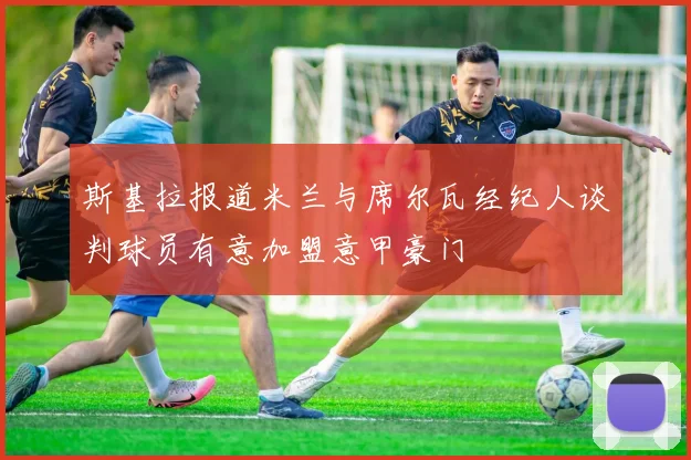 斯基拉报道米兰与席尔瓦经纪人谈判球员有意加盟意甲豪门