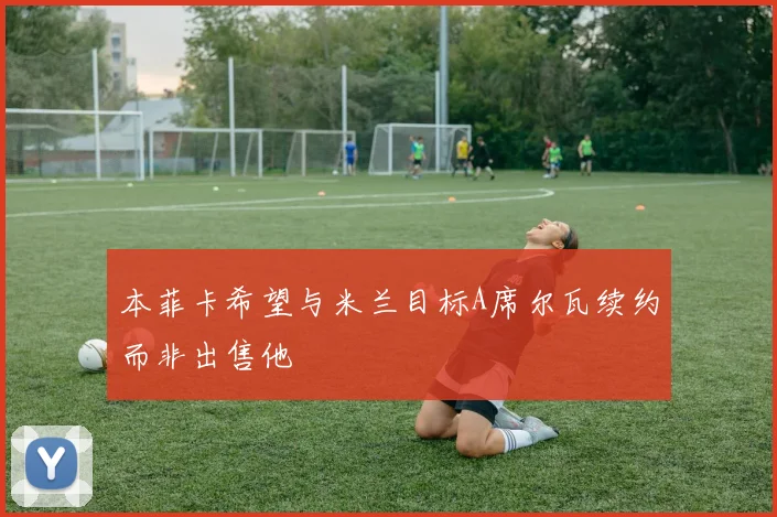 本菲卡希望与米兰目标A席尔瓦续约而非出售他